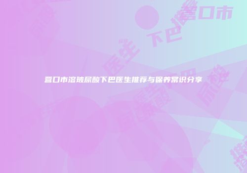 营口市溶玻尿酸下巴医生推荐与保养常识分享