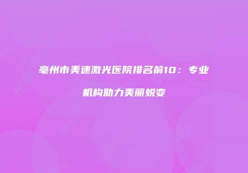 亳州市美速激光医院排名前10：专业机构助力美丽蜕变