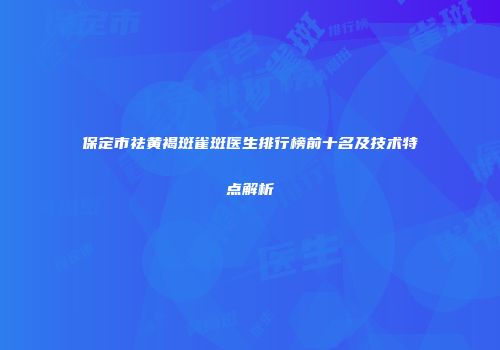 保定市祛黄褐斑雀斑医生排行榜前十名及技术特点解析