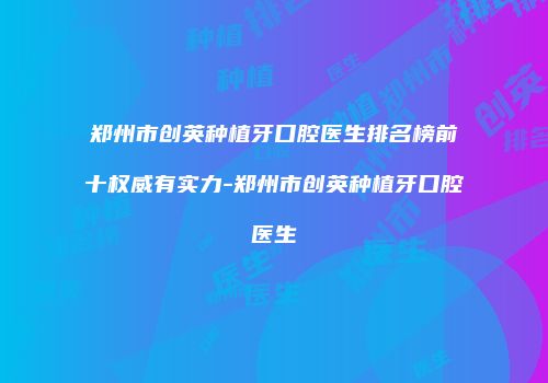 郑州市创英种植牙口腔医生排名榜前十权威有实力-郑州市创英种植牙口腔医生