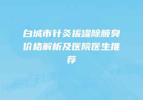 白城市针灸拔罐除腋臭价格解析及医院医生推荐