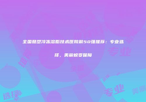 全国酷塑冷冻溶脂技术医院前50强推荐：专业选择，美丽蜕变保障