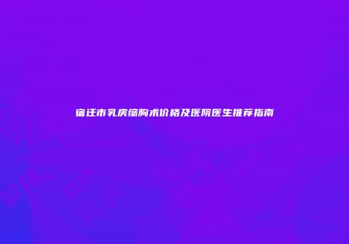 宿迁市乳房缩胸术价格及医院医生推荐指南