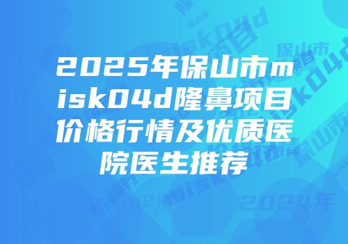 2025年保山市misk04d隆鼻项目价格行情及优质医院医生推荐
