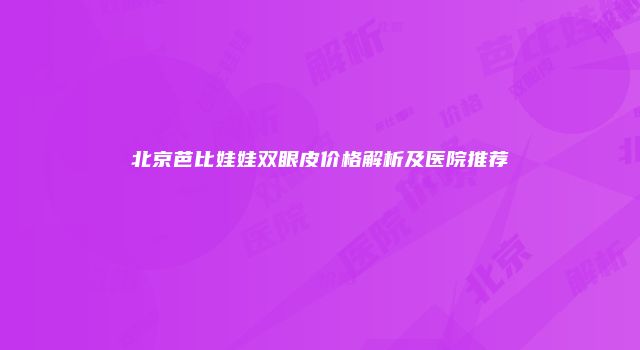 北京芭比娃娃双眼皮价格解析及医院推荐