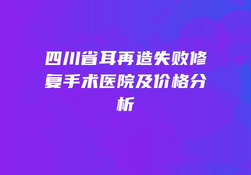 四川省耳再造失败修复手术医院及价格分析