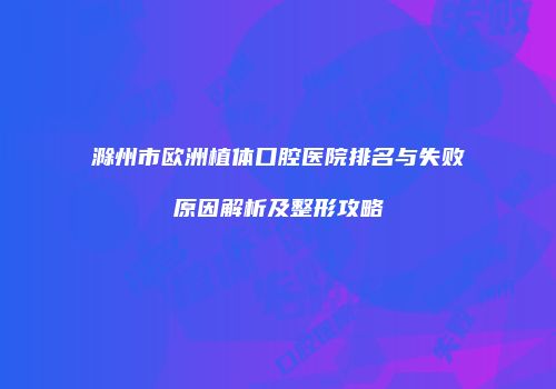 滁州市欧洲植体口腔医院排名与失败原因解析及整形攻略