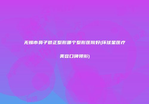 无锡市鼻子矫正整形哪个整形医院好(环球星医疗美容口碑领衔)