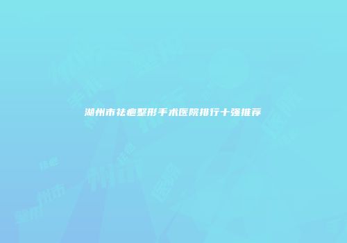湖州市祛疤整形手术医院排行十强推荐