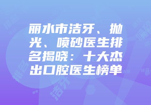 丽水市洁牙、抛光、喷砂医生排名揭晓：十大杰出口腔医生榜单