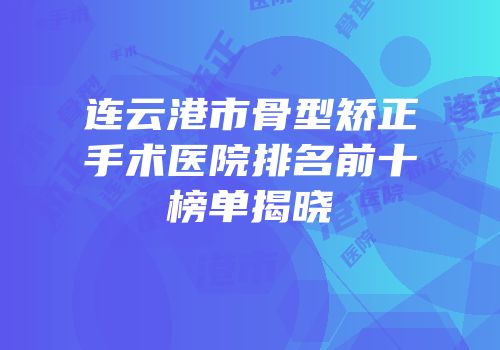 连云港市骨型矫正手术医院排名前十榜单揭晓