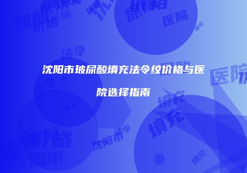 沈阳市玻尿酸填充法令纹价格与医院选择指南