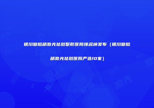银川做脸部激光祛斑整形医院排名榜发布（银川做脸部激光祛斑医院严选10家）