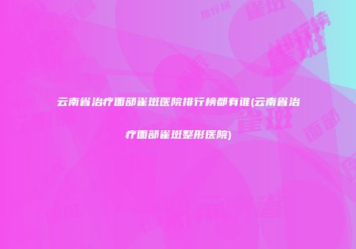 云南省治疗面部雀斑医院排行榜都有谁(云南省治疗面部雀斑整形医院)