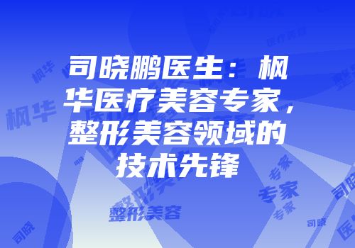 司晓鹏医生：枫华医疗美容专家，整形美容领域的技术先锋