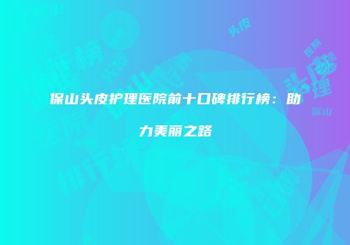 保山头皮护理医院前十口碑排行榜：助力美丽之路