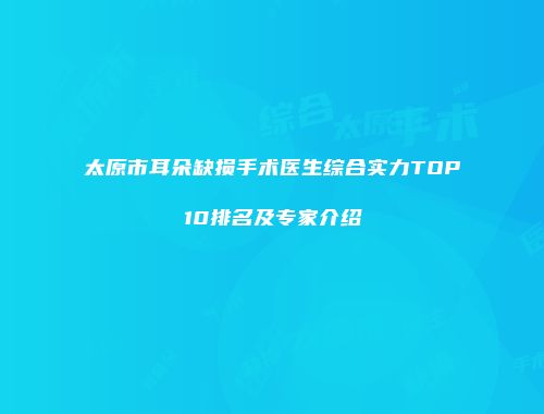 太原市耳朵缺损手术医生综合实力TOP10排名及专家介绍