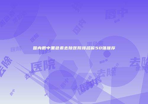 国内唇中黑色素去除医院排名前50强推荐
