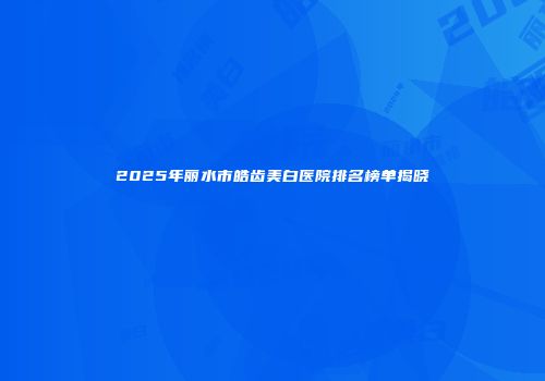 2025年丽水市皓齿美白医院排名榜单揭晓