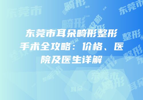东莞市耳朵畸形整形手术全攻略：价格、医院及医生详解