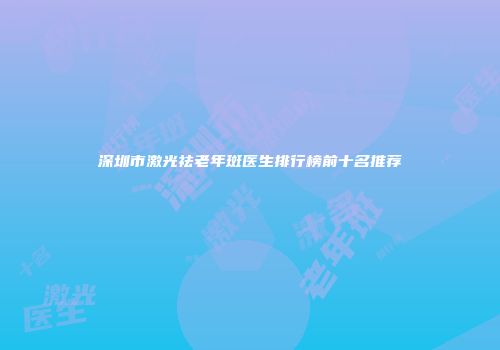 深圳市激光祛老年斑医生排行榜前十名推荐