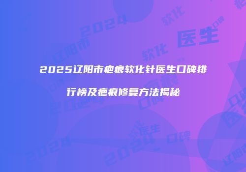 2025辽阳市疤痕软化针医生口碑排行榜及疤痕修复方法揭秘