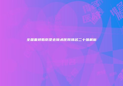 全国面颊脂肪垫去除术医院排名二十强解析