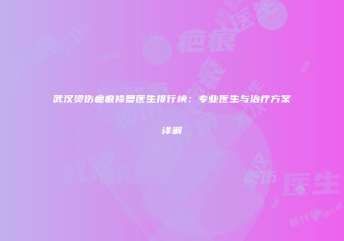 武汉烫伤疤痕修复医生排行榜：专业医生与治疗方案详解