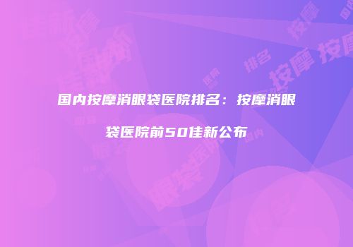 国内按摩消眼袋医院排名：按摩消眼袋医院前50佳新公布