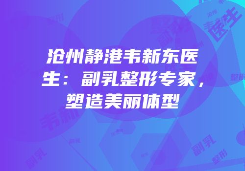 沧州静港韦新东医生：副乳整形专家，塑造美丽体型