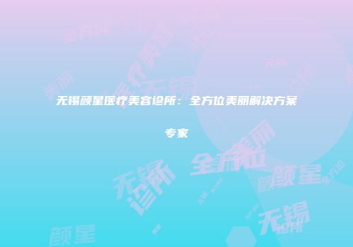 无锡颜星医疗美容诊所：全方位美丽解决方案专家