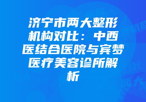 济宁市两大整形机构对比：中西医结合医院与宾梦医疗美容诊所解析