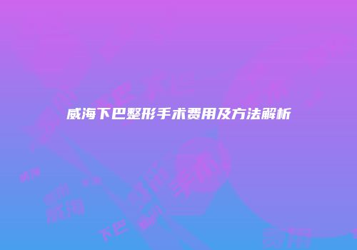 威海下巴整形手术费用及方法解析