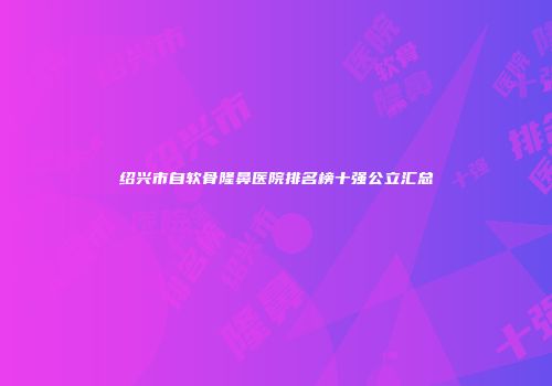 绍兴市自软骨隆鼻医院排名榜十强公立汇总