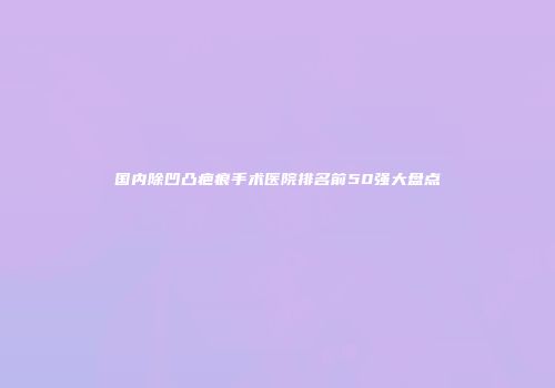 国内除凹凸疤痕手术医院排名前50强大盘点