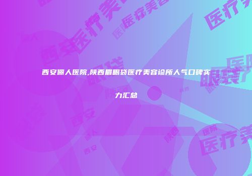 西安俪人医院,陕西眉眼袋医疗美容诊所人气口碑实力汇总