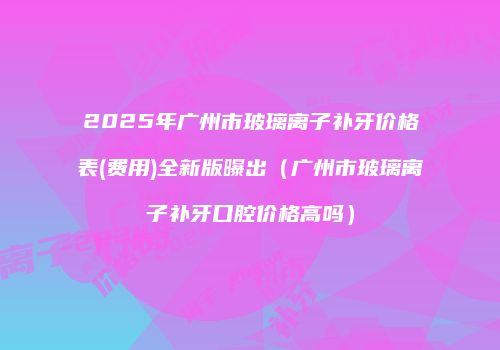 2025年广州市玻璃离子补牙价格表(费用)全新版曝出（广州市玻璃离子补牙口腔价格高吗）
