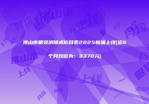 佛山市眼袋消除术价目表2025新编上线(近6个月均价为：3370元)