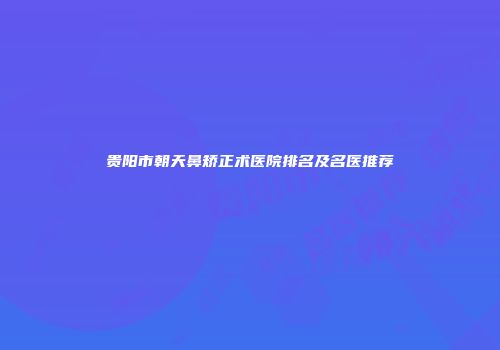 贵阳市朝天鼻矫正术医院排名及名医推荐