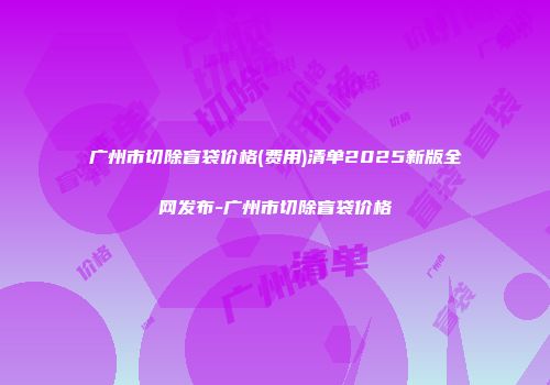 广州市切除盲袋价格(费用)清单2025新版全网发布-广州市切除盲袋价格