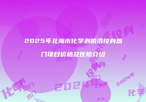 2025年北海市化学剥脱洗纹身热门项目价格及医院介绍