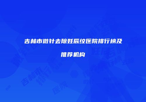 吉林市微针去除妊辰纹医院排行榜及推荐机构