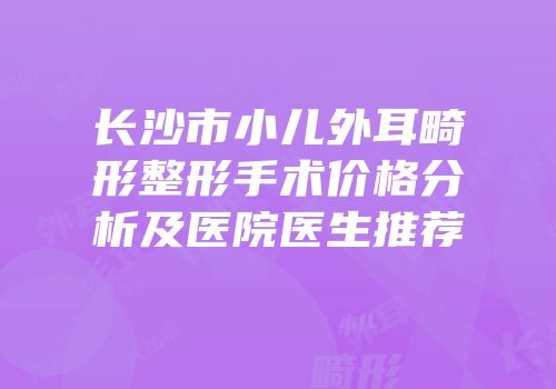 长沙市小儿外耳畸形整形手术价格分析及医院医生推荐