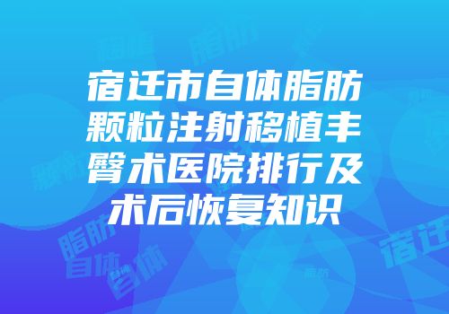 宿迁市自体脂肪颗粒注射移植丰臀术医院排行及术后恢复知识