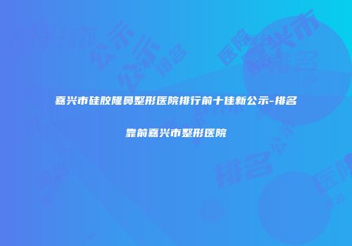 嘉兴市硅胶隆鼻整形医院排行前十佳新公示-排名靠前嘉兴市整形医院