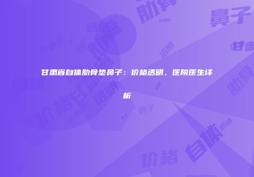 甘肃省自体肋骨垫鼻子：价格透明、医院医生详析