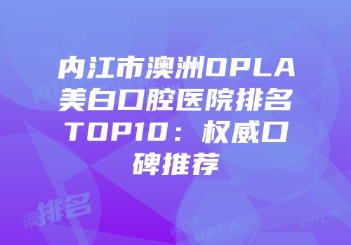 内江市澳洲OPLA美白口腔医院排名TOP10：权威口碑推荐
