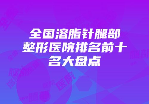 全国溶脂针腿部整形医院排名前十名大盘点