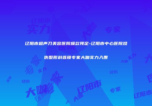 辽阳市超声刀美容医院爆款预定-辽阳市中心医院烧伤整形科连锁专家大咖实力入围