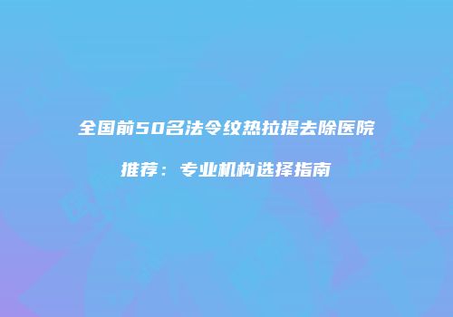 全国前50名法令纹热拉提去除医院推荐：专业机构选择指南